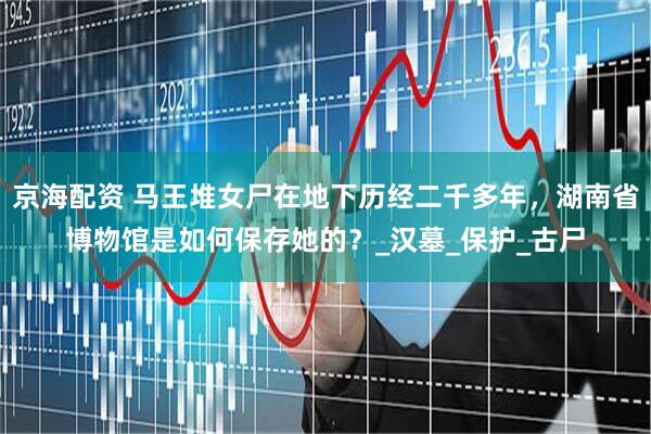京海配资 马王堆女尸在地下历经二千多年，湖南省博物馆是如何保存她的？_汉墓_保护_古尸