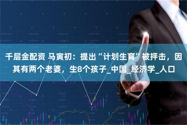 千层金配资 马寅初：提出“计划生育”被抨击，因其有两个老婆，生8个孩子_中国_经济学_人口