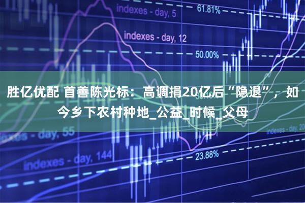 胜亿优配 首善陈光标：高调捐20亿后“隐退”，如今乡下农村种地_公益_时候_父母