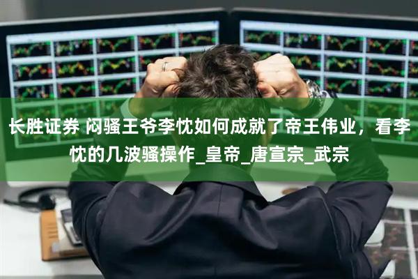 长胜证券 闷骚王爷李忱如何成就了帝王伟业，看李忱的几波骚操作_皇帝_唐宣宗_武宗