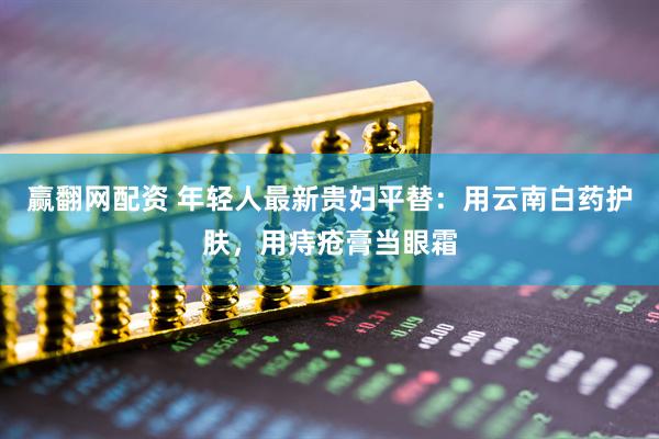 赢翻网配资 年轻人最新贵妇平替：用云南白药护肤，用痔疮膏当眼霜