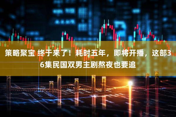 策略聚宝 终于来了！耗时五年，即将开播，这部36集民国双男主剧熬夜也要追