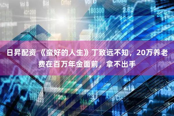 日昇配资 《蛮好的人生》丁致远不知，20万养老费在百万年金面前，拿不出手