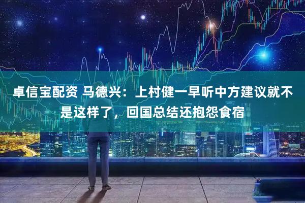卓信宝配资 马德兴：上村健一早听中方建议就不是这样了，回国总结还抱怨食宿