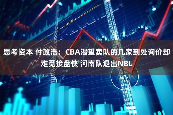 思考资本 付政浩：CBA渴望卖队的几家到处询价却难觅接盘侠 河南队退出NBL