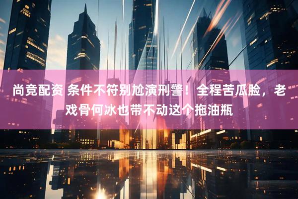 尚竞配资 条件不符别尬演刑警！全程苦瓜脸，老戏骨何冰也带不动这个拖油瓶
