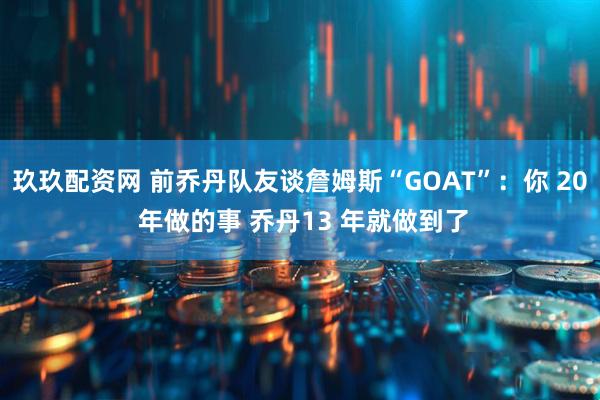 玖玖配资网 前乔丹队友谈詹姆斯“GOAT”：你 20 年做的事 乔丹13 年就做到了