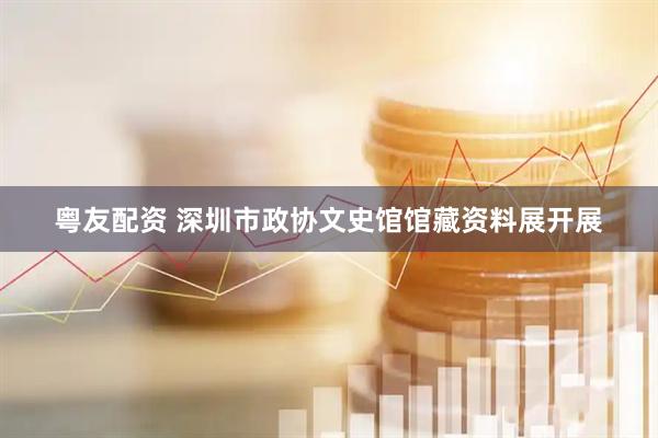 粤友配资 深圳市政协文史馆馆藏资料展开展