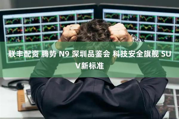 联丰配资 腾势 N9 深圳品鉴会 科技安全旗舰 SUV新标准