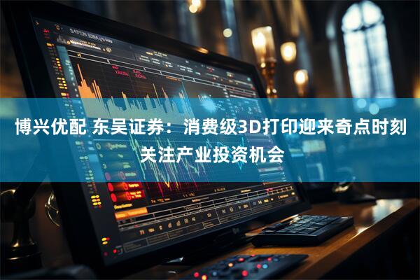 博兴优配 东吴证券：消费级3D打印迎来奇点时刻 关注产业投资机会