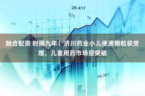 融合配资 时隔九年！济川药业小儿便通颗粒获受理，儿童用药市场迎突破