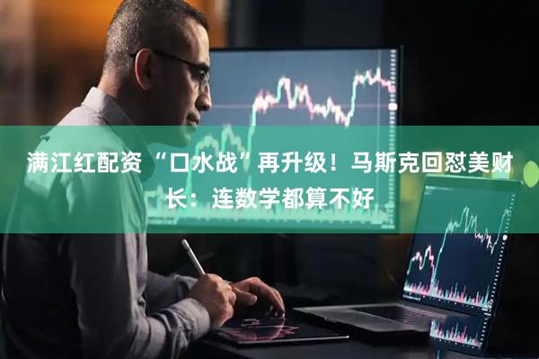 满江红配资 “口水战”再升级！马斯克回怼美财长：连数学都算不好