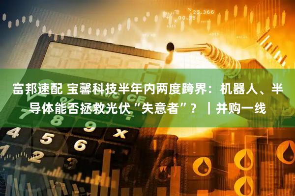 富邦速配 宝馨科技半年内两度跨界：机器人、半导体能否拯救光伏“失意者”？｜并购一线