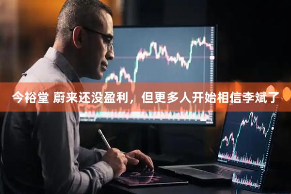 今裕堂 蔚来还没盈利，但更多人开始相信李斌了