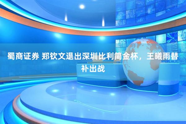 蜀商证券 郑钦文退出深圳比利简金杯，王曦雨替补出战