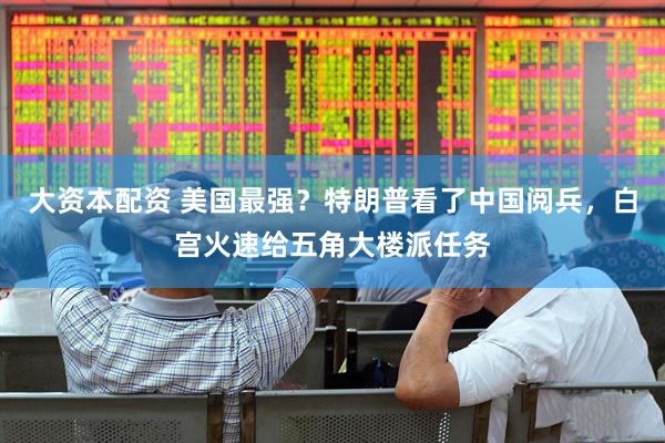大资本配资 美国最强？特朗普看了中国阅兵，白宫火速给五角大楼派任务