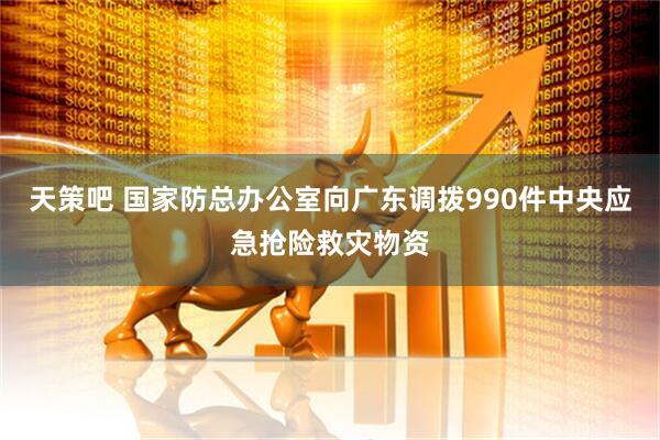 天策吧 国家防总办公室向广东调拨990件中央应急抢险救灾物资