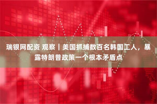 瑞银网配资 观察｜美国抓捕数百名韩国工人，暴露特朗普政策一个根本矛盾点