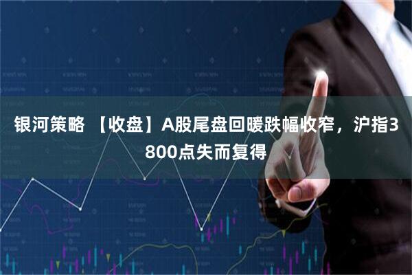 银河策略 【收盘】A股尾盘回暖跌幅收窄，沪指3800点失而复得