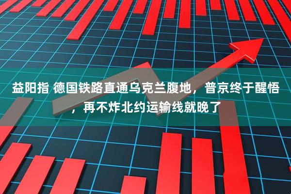 益阳指 德国铁路直通乌克兰腹地，普京终于醒悟，再不炸北约运输线就晚了