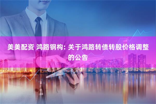 美美配资 鸿路钢构: 关于鸿路转债转股价格调整的公告