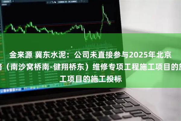 金来源 冀东水泥：公司未直接参与2025年北京四环主路（南沙窝桥南-健翔桥东）维修专项工程施工项目的施工投标