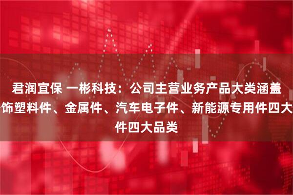 君润宜保 一彬科技：公司主营业务产品大类涵盖内外饰塑料件、金属件、汽车电子件、新能源专用件四大品类