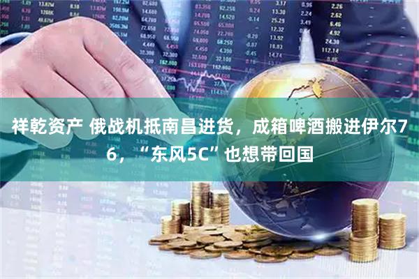 祥乾资产 俄战机抵南昌进货，成箱啤酒搬进伊尔76，“东风5C”也想带回国