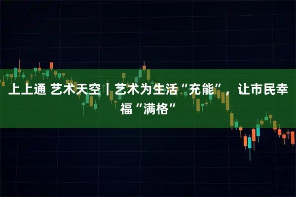 上上通 艺术天空｜艺术为生活“充能”，让市民幸福“满格”