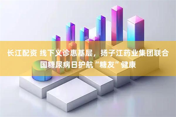 长江配资 线下义诊惠基层，扬子江药业集团联合国糖尿病日护航“糖友”健康