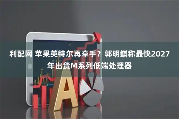 利配网 苹果英特尔再牵手？郭明錤称最快2027年出货M系列低端处理器