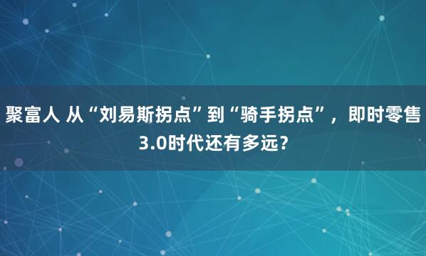 聚富人 从“刘易斯拐点”到“骑手拐点”，即时零售3.0时代还有多远？