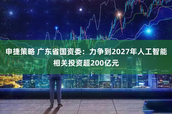 申捷策略 广东省国资委：力争到2027年人工智能相关投资超200亿元