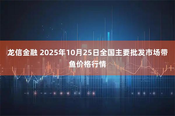 龙信金融 2025年10月25日全国主要批发市场带鱼价格行情