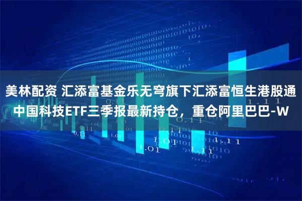美林配资 汇添富基金乐无穹旗下汇添富恒生港股通中国科技ETF三季报最新持仓，重仓阿里巴巴-W