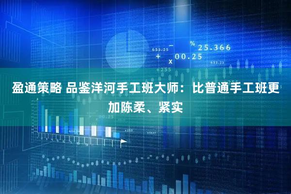 盈通策略 品鉴洋河手工班大师：比普通手工班更加陈柔、紧实