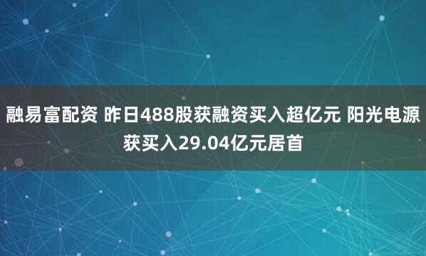 融易富配资 昨日488股获融资买入超亿元 阳光电源获买入29.04亿元居首