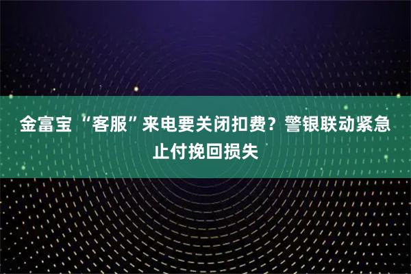 金富宝 “客服”来电要关闭扣费？警银联动紧急止付挽回损失