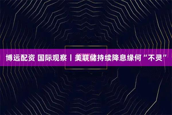 博远配资 国际观察丨美联储持续降息缘何“不灵”