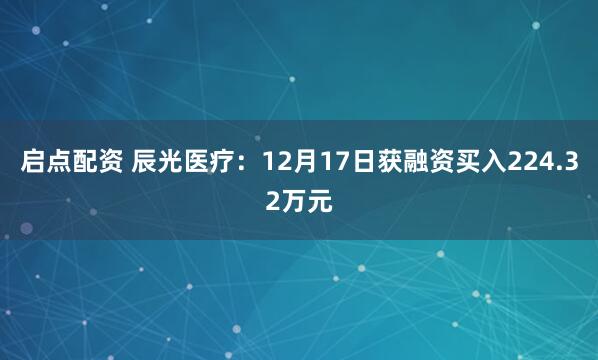 启点配资 辰光医疗：12月17日获融资买入224.32万元