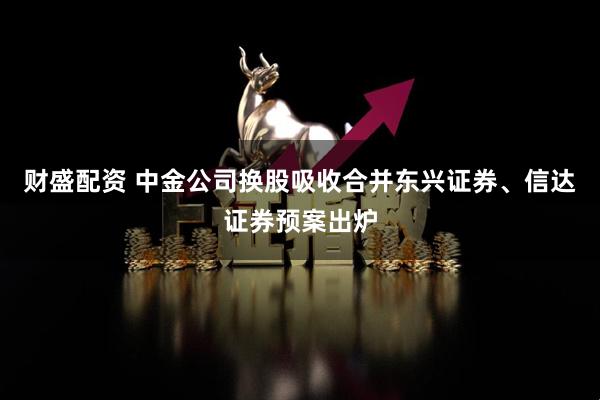 财盛配资 中金公司换股吸收合并东兴证券、信达证券预案出炉