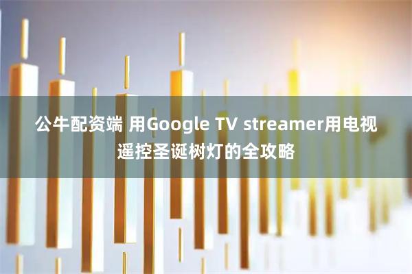 公牛配资端 用Google TV streamer用电视遥控圣诞树灯的全攻略