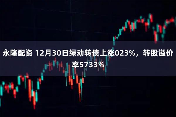永隆配资 12月30日绿动转债上涨023%，转股溢价率5733%