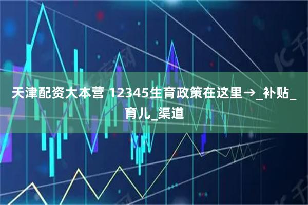 天津配资大本营 12345生育政策在这里→_补贴_育儿_渠道