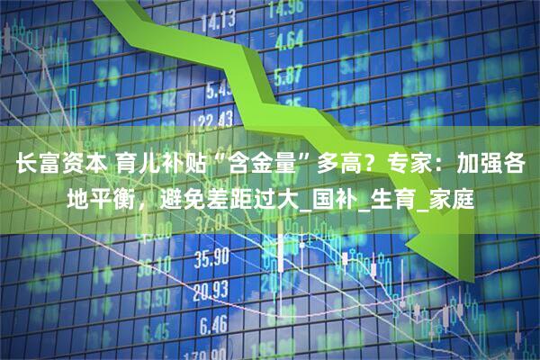 长富资本 育儿补贴“含金量”多高？专家：加强各地平衡，避免差距过大_国补_生育_家庭