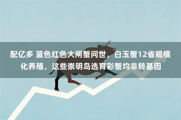 配亿多 蓝色红色大闸蟹问世，白玉蟹12省规模化养殖，这些崇明岛选育彩蟹均非转基因