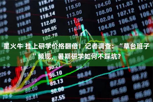 星火牛 挂上研学价格翻倍！记者调查：“草台班子”频现，暑期研学如何不踩坑？