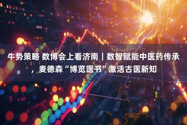 牛势策略 数博会上看济南｜数智赋能中医药传承，麦德森“博览医书”激活古医新知