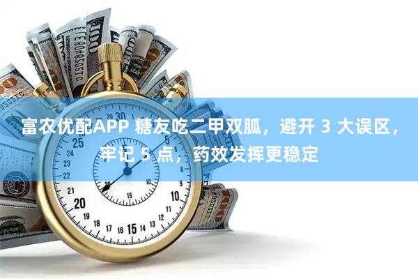 富农优配APP 糖友吃二甲双胍，避开 3 大误区，牢记 5 点，药效发挥更稳定