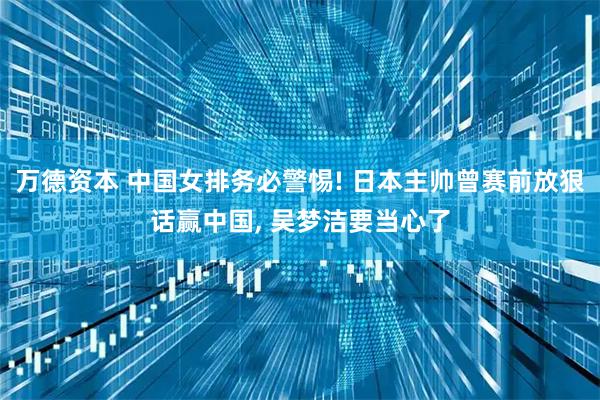 万德资本 中国女排务必警惕! 日本主帅曾赛前放狠话赢中国, 吴梦洁要当心了